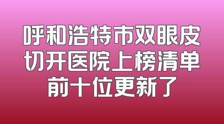 呼和浩特市双眼皮切开医院上榜清单前十位更新了