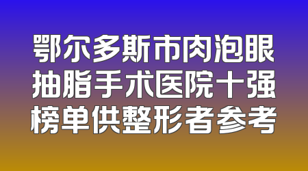 鄂尔多斯市肉泡眼抽脂手术医院十强榜单供整形者参考