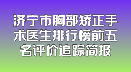 济宁市胸部矫正手术医生排行榜前五名评价追踪简报