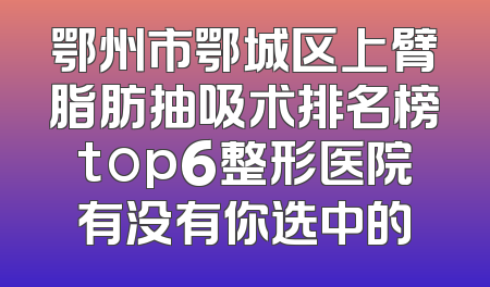 鄂州市鄂城区上臂脂肪抽吸术排名榜top6整形医院有没有你选中的