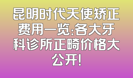 昆明时代天使矫正费用一览：各大牙科诊所正畸价格大公开！