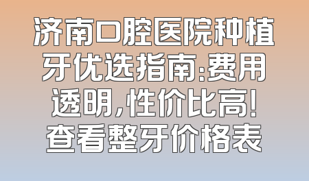 济南口腔医院种植牙优选指南：费用透明，性价比高！查看整牙价格表