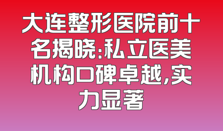 大连整形医院前十名揭晓：私立医美机构口碑卓越，实力显著