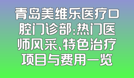 青岛美维乐医疗口腔门诊部：热门医师风采、特色治疗项目与费用一览