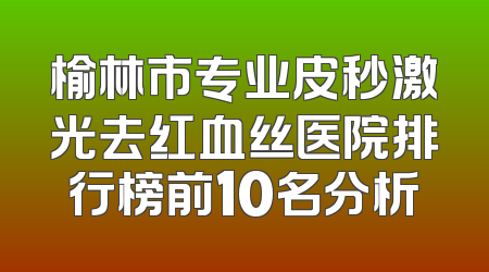 榆林市专业皮秒激光去红血丝医院排行榜前10名分析