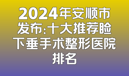 2024年安顺市发布：十大推荐睑下垂手术整形医院排名