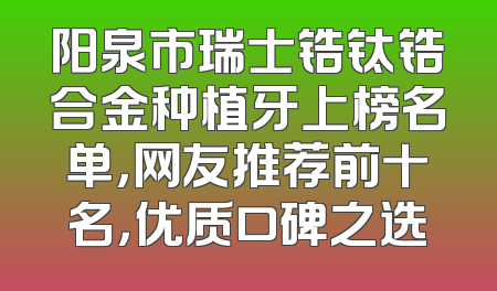 阳泉市瑞士锆钛锆合金种植牙上榜名单，网友推荐前十名，优质口碑之选