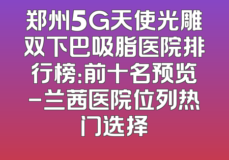 郑州5G天使光雕双下巴吸脂医院排行榜：前十名预览-兰茜医院位列热门选择