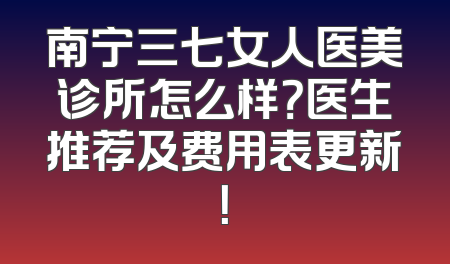 南宁三七女人医美诊所怎么样？医生推荐及费用表更新！