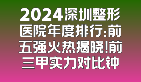2024深圳整形医院年度排行：前五强火热揭晓！前三甲实力对比钟