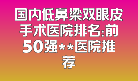 国内低鼻梁双眼皮手术医院排名：前50强**医院推荐