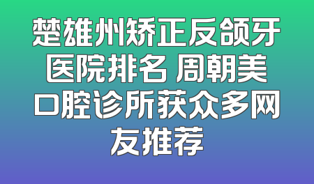 楚雄州矫正反颌牙医院排名 周朝美口腔诊所获众多网友推荐