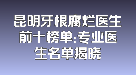 昆明牙根腐烂医生前十榜单：专业医生名单揭晓