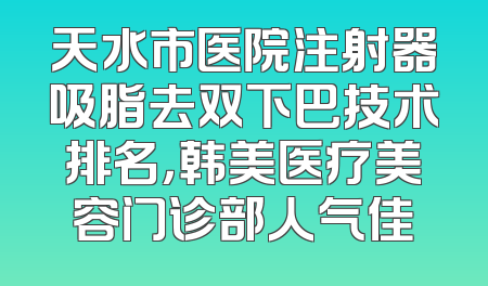 天水市医院注射器吸脂去双下巴技术排名，韩美医疗美容门诊部人气佳