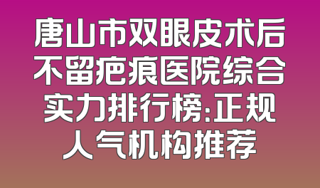 唐山市双眼皮术后不留疤痕医院综合实力排行榜：正规人气机构推荐