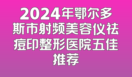 2024年鄂尔多斯市射频美容仪祛痘印整形医院五佳推荐