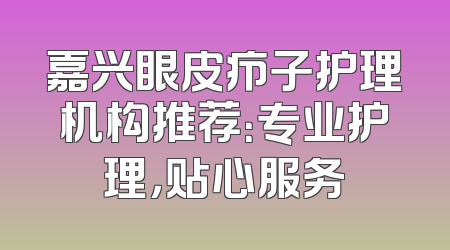 嘉兴眼皮疖子护理机构推荐：专业护理，贴心服务