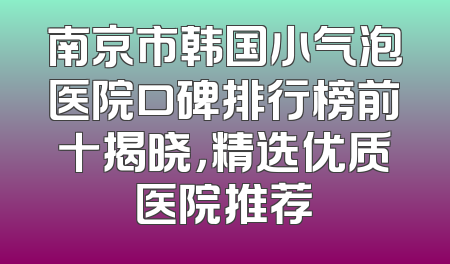 南京市韩国小气泡医院口碑排行榜前十揭晓，精选优质医院推荐