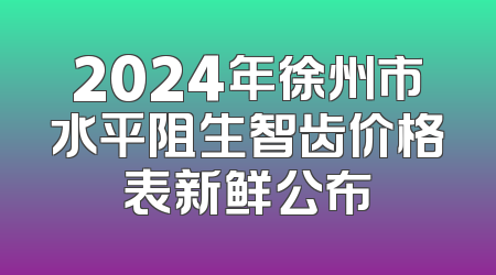 2024年徐州市水平阻生智齿价格表新鲜公布