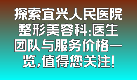 探索宜兴人民医院整形美容科：医生团队与服务价格一览，值得您关注！