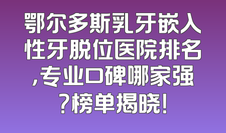 鄂尔多斯乳牙嵌入性牙脱位医院排名，专业口碑哪家强？榜单揭晓！