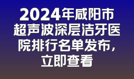 2024年咸阳市超声波深层洁牙医院排行名单发布，立即查看