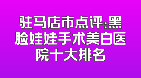 驻马店市点评：黑脸娃娃手术美白医院十大排名