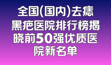 全国（国内）去痣黑疤医院排行榜揭晓前50强优质医院新名单