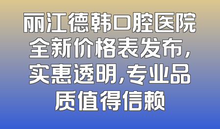 丽江德韩口腔医院全新价格表发布，实惠透明，专业品质值得信赖