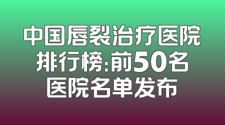 中国唇裂治疗医院排行榜：前50名医院名单发布