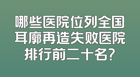 哪些医院位列全国耳廓再造失败医院排行前二十名？