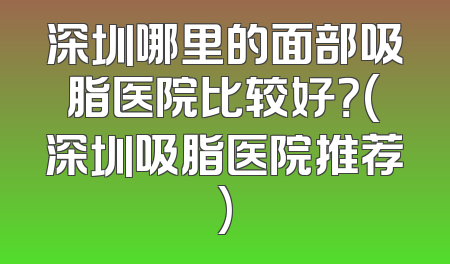 深圳哪里的面部吸脂医院比较好？(深圳吸脂医院推荐)