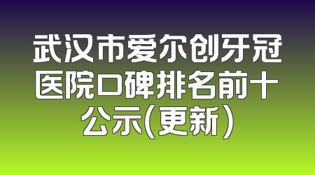武汉市爱尔创牙冠医院口碑排名前十公示（更新）