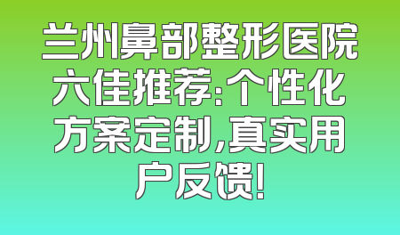 兰州鼻部整形医院六佳推荐：个性化方案定制，真实用户反馈！