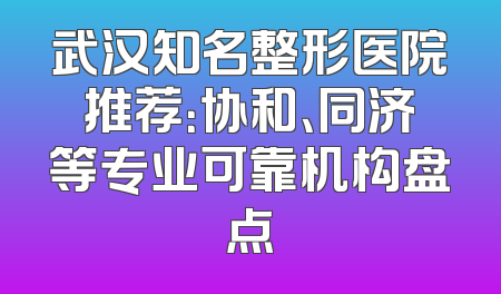 武汉知名整形医院推荐：协和、同济等专业可靠机构盘点