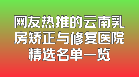 网友热推的云南乳房矫正与修复医院精选名单一览