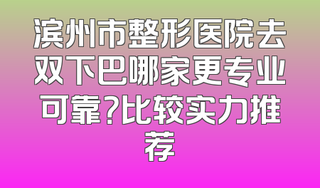 滨州市整形医院去双下巴哪家更专业可靠？比较实力推荐