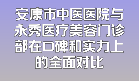 安康市中医医院与永秀医疗美容门诊部在口碑和实力上的全面对比