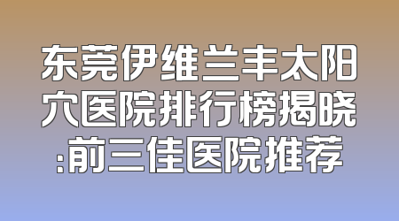 东莞伊维兰丰太阳穴医院排行榜揭晓：前三佳医院推荐