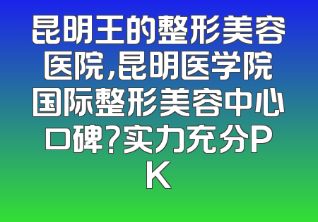 昆明王的整形美容医院，昆明医学院国际整形美容中心口碑？实力充分PK
