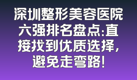 深圳整形美容医院六强排名盘点：直接找到优质选择，避免走弯路！