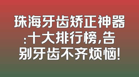 珠海牙齿矫正神器：十大排行榜，告别牙齿不齐烦恼！