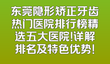 东莞隐形矫正牙齿热门医院排行榜精选五大医院！详解排名及特色优势！