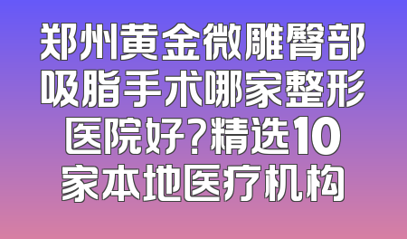 郑州黄金微雕臀部吸脂手术哪家整形医院好？精选10家本地医疗机构