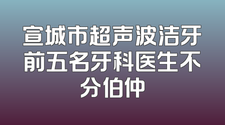 宣城市超声波洁牙前五名牙科医生不分伯仲