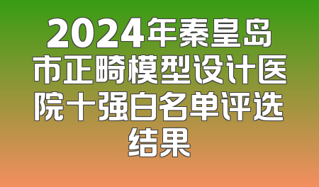 2024年秦皇岛市正畸模型设计医院十强白名单评选结果