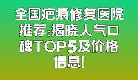 全国疤痕修复医院推荐：揭晓人气口碑TOP5及价格信息！