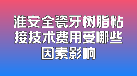 淮安全瓷牙树脂粘接技术费用受哪些因素影响