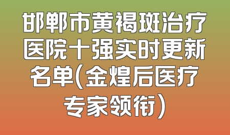 邯郸市黄褐斑治疗医院十强实时更新名单（金煌后医疗专家领衔）