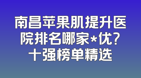 南昌苹果肌提升医院排名哪家*优？十强榜单精选